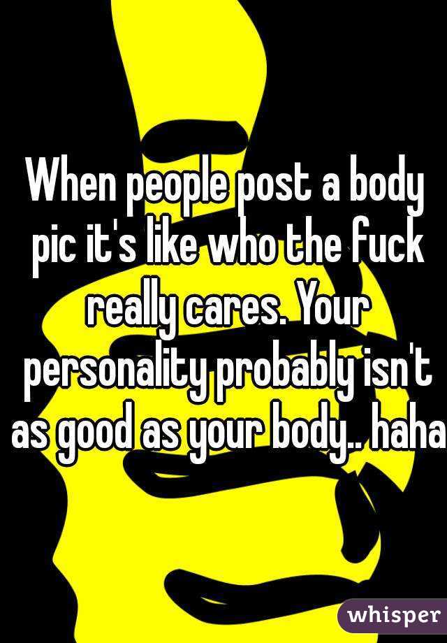When people post a body pic it's like who the fuck really cares. Your personality probably isn't as good as your body.. haha