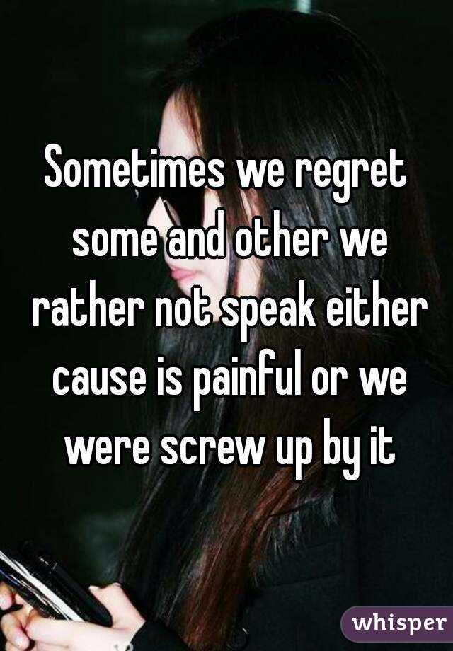 Sometimes we regret some and other we rather not speak either cause is painful or we were screw up by it