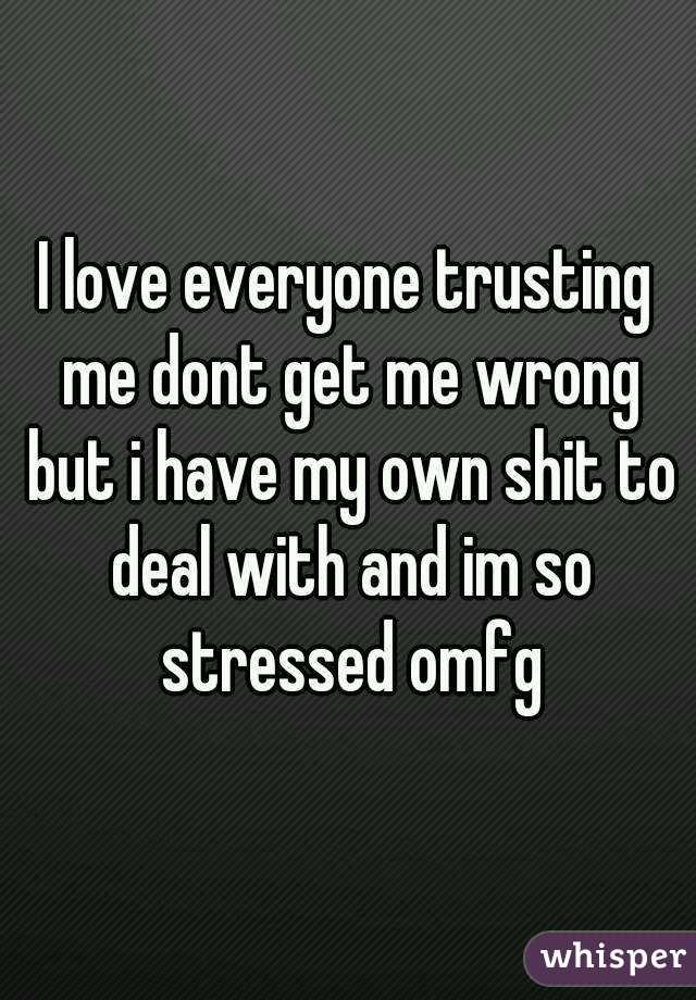 I love everyone trusting me dont get me wrong but i have my own shit to deal with and im so stressed omfg