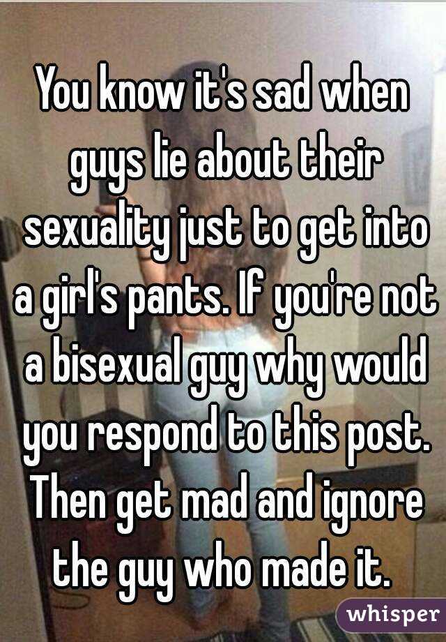 You know it's sad when guys lie about their sexuality just to get into a girl's pants. If you're not a bisexual guy why would you respond to this post. Then get mad and ignore the guy who made it. 
