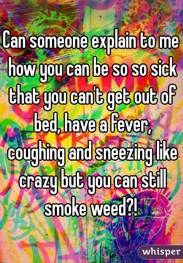 Can someone explain to me how you can be so so sick that you can't get out of bed, have a fever, coughing and sneezing like crazy but you can still smoke weed?! 
