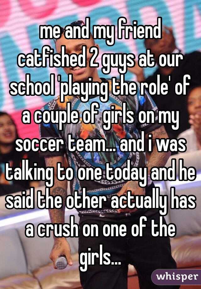 me and my friend catfished 2 guys at our school 'playing the role' of a couple of girls on my soccer team... and i was talking to one today and he said the other actually has a crush on one of the girls...