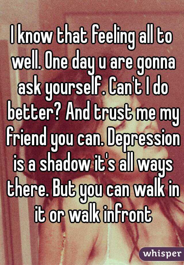 I know that feeling all to well. One day u are gonna ask yourself. Can't I do better? And trust me my friend you can. Depression is a shadow it's all ways there. But you can walk in it or walk infront