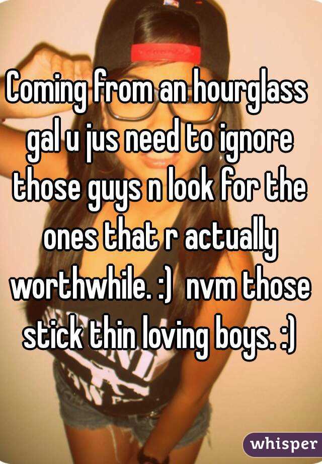 Coming from an hourglass gal u jus need to ignore those guys n look for the ones that r actually worthwhile. :)  nvm those stick thin loving boys. :)