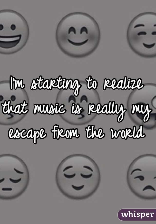 I'm starting to realize that music is really my escape from the world 