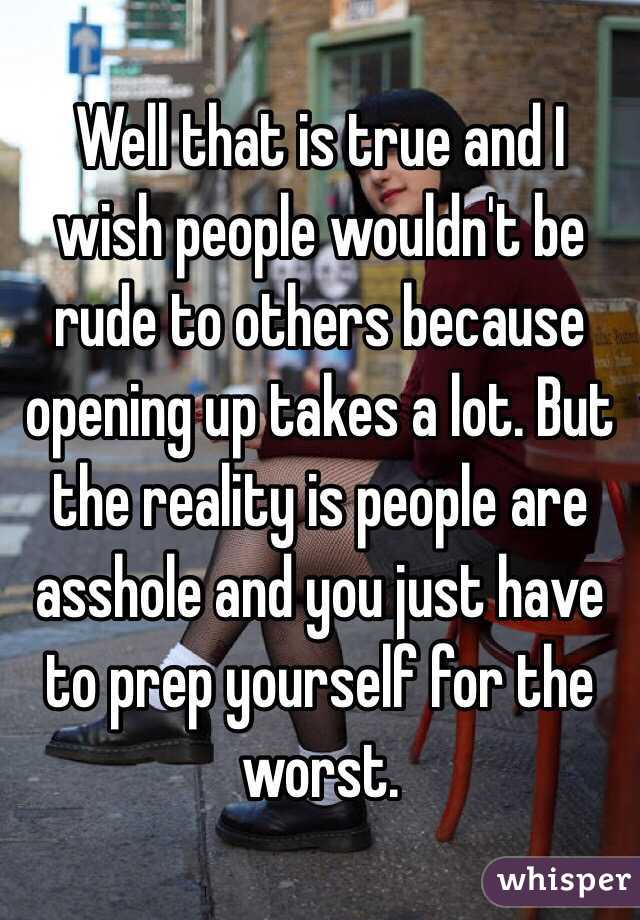 Well that is true and I wish people wouldn't be rude to others because opening up takes a lot. But the reality is people are asshole and you just have to prep yourself for the worst.  
