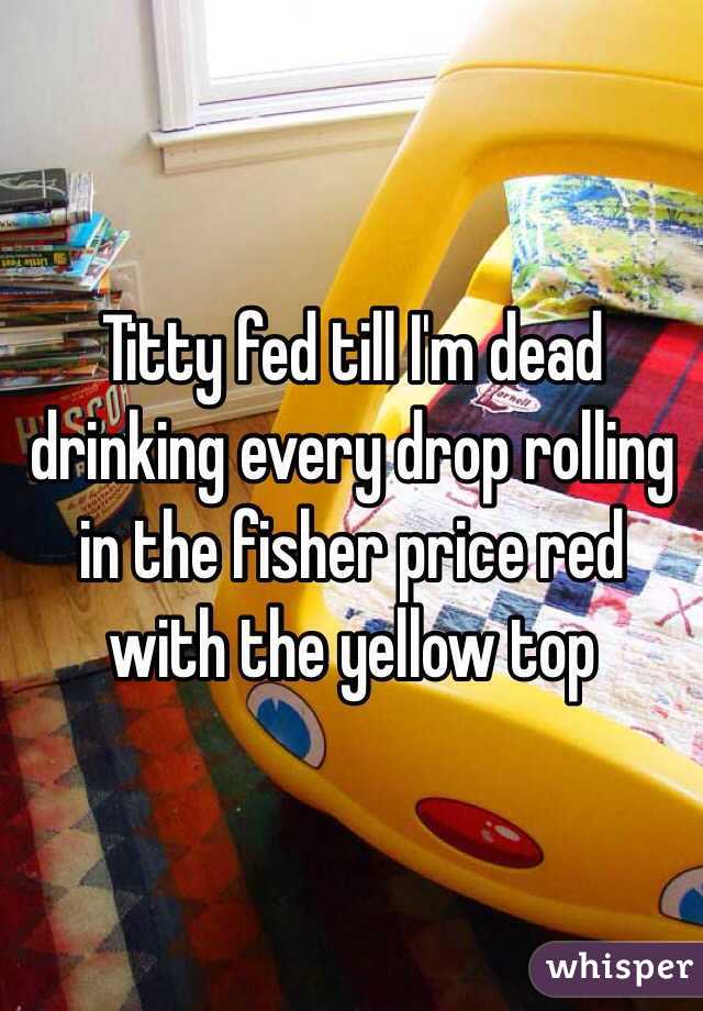 Titty fed till I'm dead drinking every drop rolling in the fisher price red with the yellow top