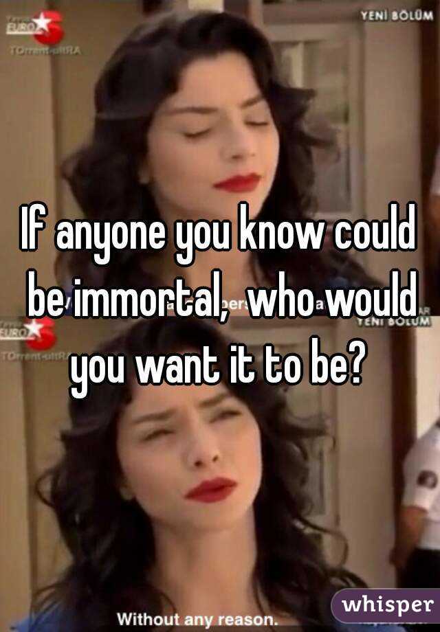 If anyone you know could be immortal,  who would you want it to be? 
