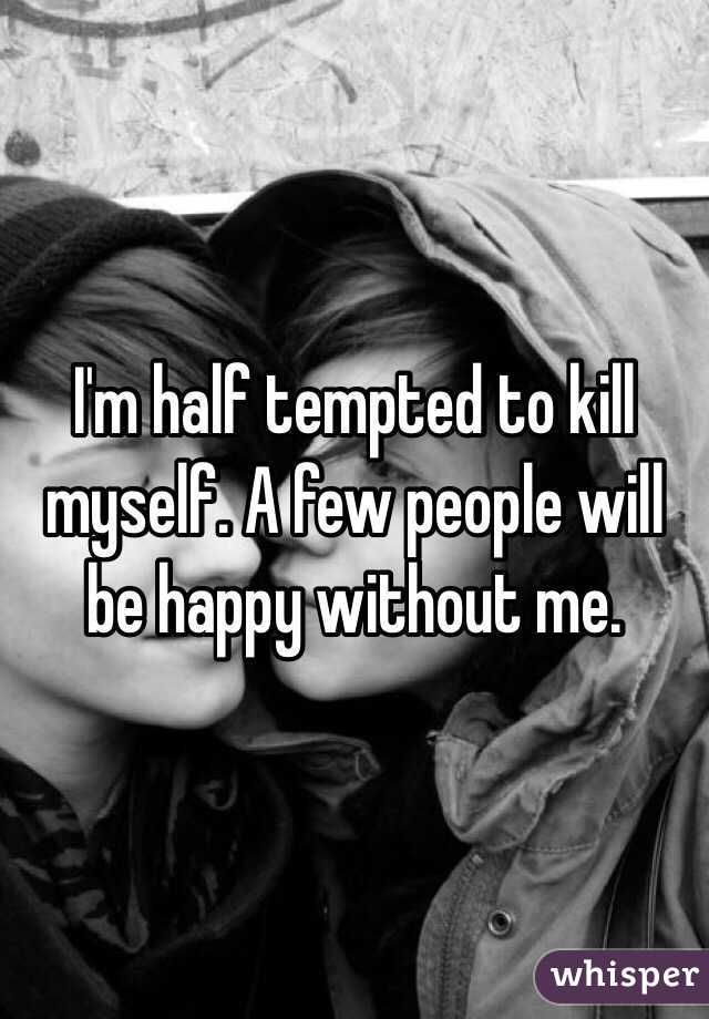 I'm half tempted to kill myself. A few people will be happy without me. 