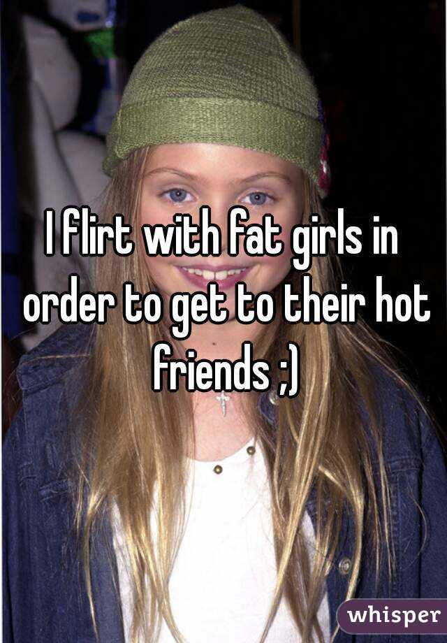 I flirt with fat girls in order to get to their hot friends ;)
