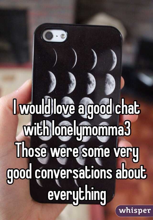 I would love a good chat with lonelymomma3
Those were some very good conversations about everything 
