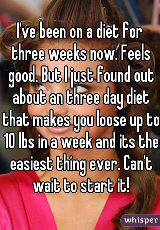 I've been on a diet for three weeks now. Feels good. But I just found out about an three day diet that makes you loose up to 10 lbs in a week and its the easiest thing ever. Can't wait to start it!
