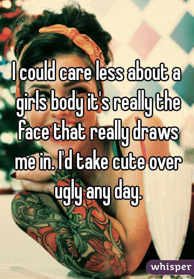 I could care less about a girls body it's really the face that really draws me in. I'd take cute over ugly any day.