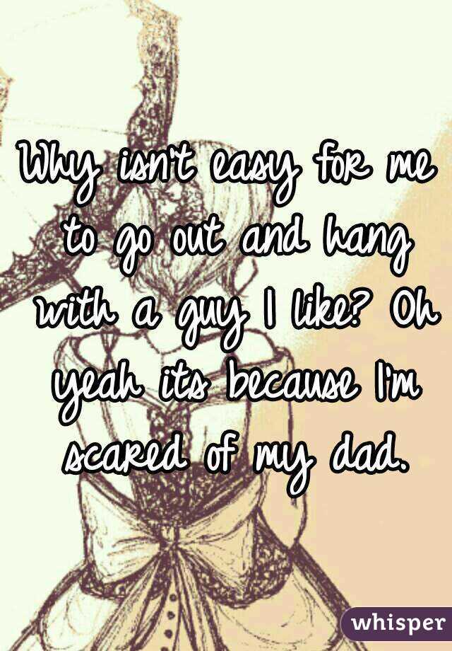 Why isn't easy for me to go out and hang with a guy I like? Oh yeah its because I'm scared of my dad.
