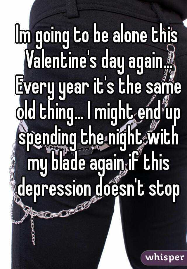 Im going to be alone this Valentine's day again... Every year it's the same old thing... I might end up spending the night with my blade again if this depression doesn't stop