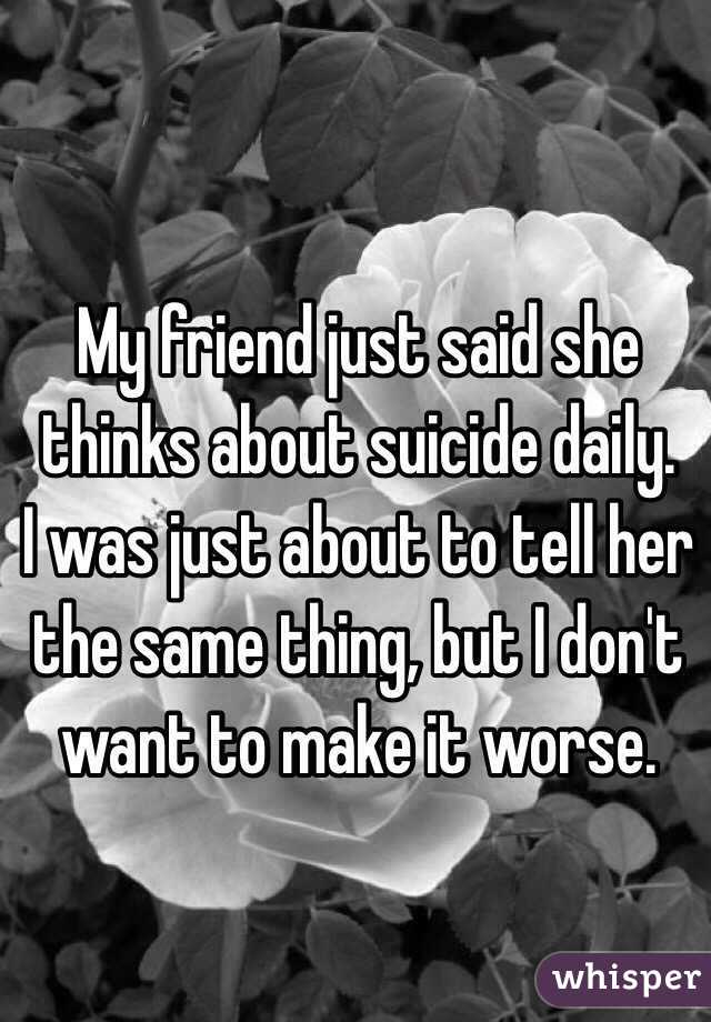 My friend just said she thinks about suicide daily.
I was just about to tell her the same thing, but I don't want to make it worse.
