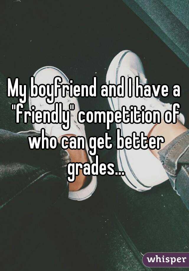 My boyfriend and I have a "friendly" competition of who can get better grades...