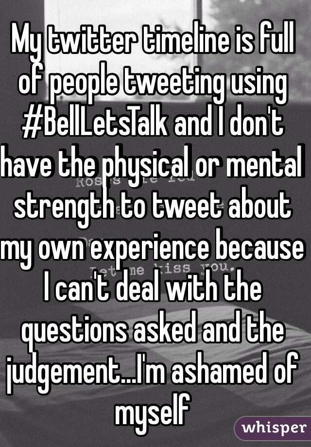My twitter timeline is full of people tweeting using #BellLetsTalk and I don't have the physical or mental strength to tweet about my own experience because I can't deal with the questions asked and the judgement...I'm ashamed of myself