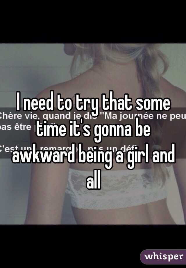 I need to try that some time it's gonna be awkward being a girl and all
