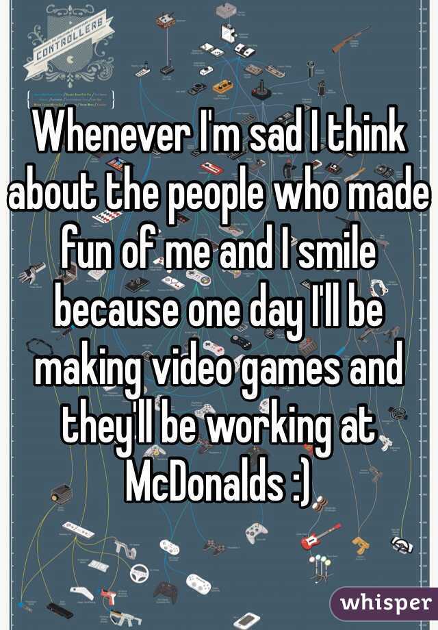 Whenever I'm sad I think about the people who made fun of me and I smile because one day I'll be making video games and they'll be working at McDonalds :)