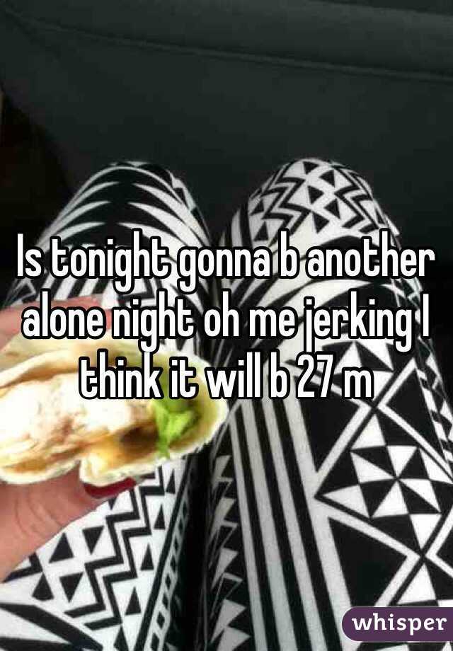 Is tonight gonna b another alone night oh me jerking I think it will b 27 m 