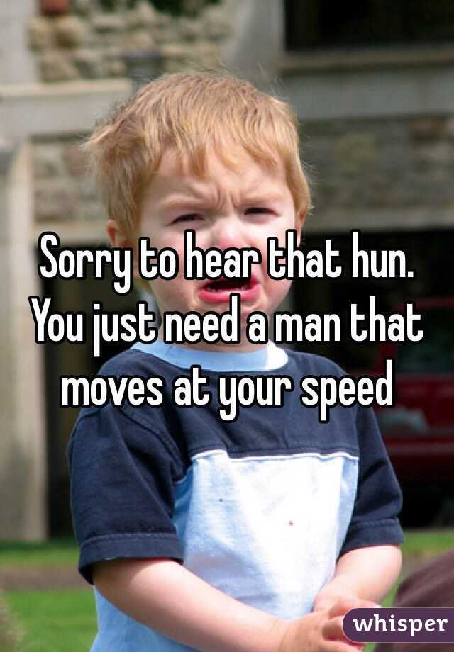 Sorry to hear that hun. You just need a man that moves at your speed