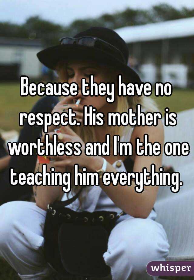 Because they have no respect. His mother is worthless and I'm the one teaching him everything. 