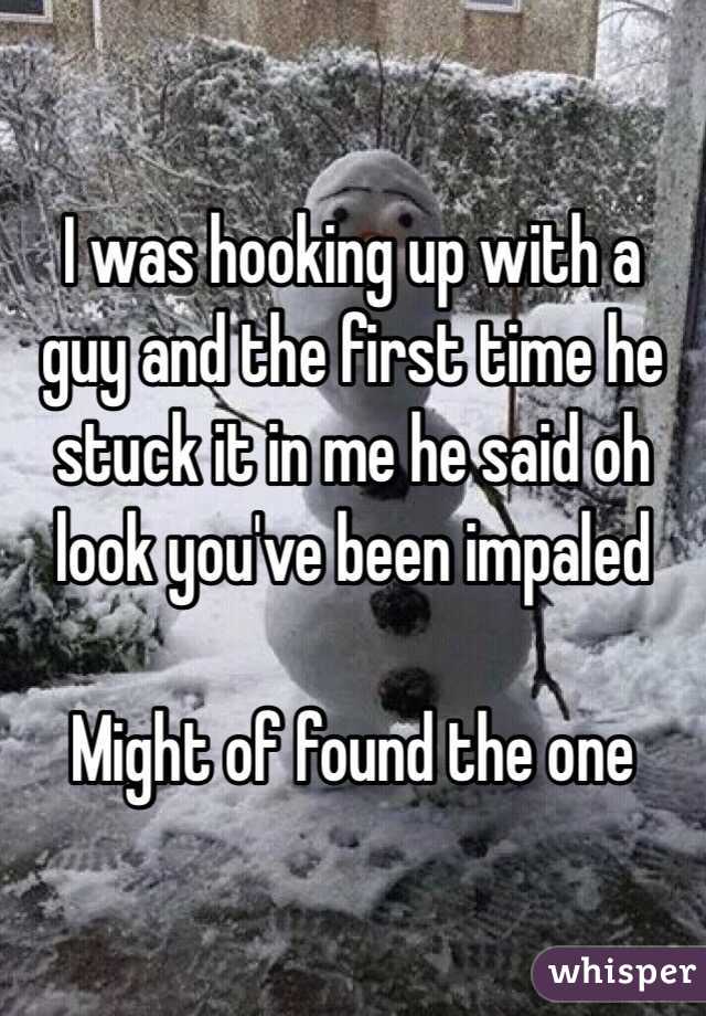 I was hooking up with a guy and the first time he stuck it in me he said oh look you've been impaled

Might of found the one