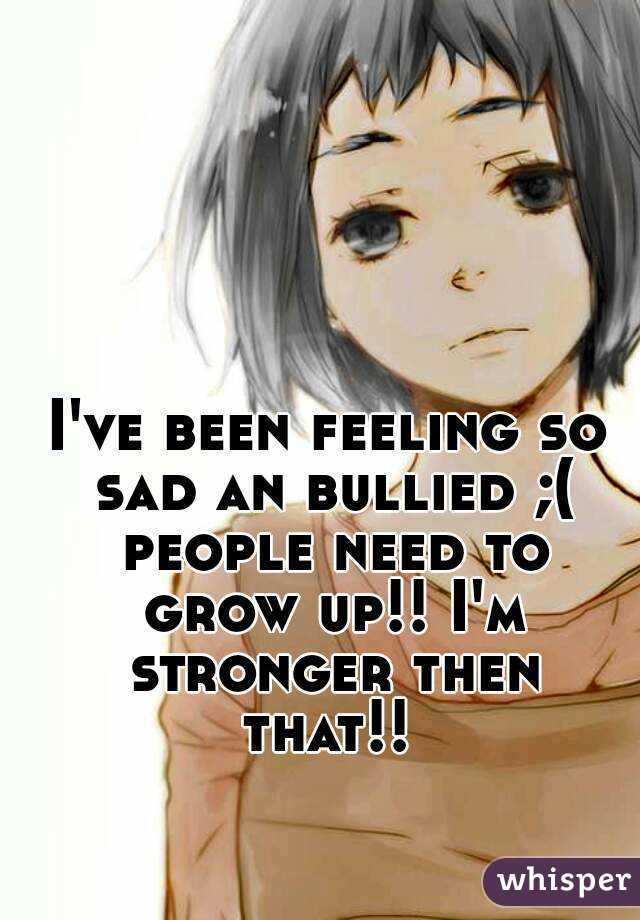 I've been feeling so sad an bullied ;( people need to grow up!! I'm stronger then that!! 