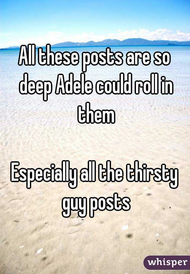 All these posts are so deep Adele could roll in them

Especially all the thirsty guy posts
