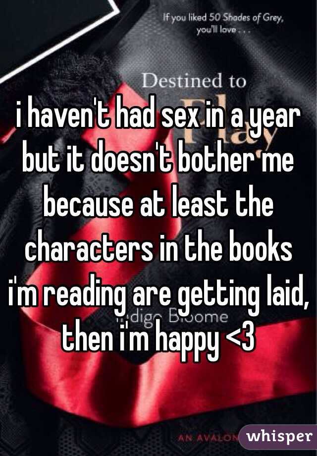 i haven't had sex in a year but it doesn't bother me because at least the characters in the books i'm reading are getting laid, then i'm happy <3