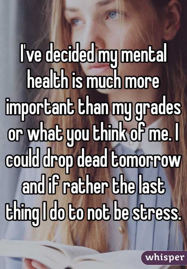 I've decided my mental health is much more important than my grades or what you think of me. I could drop dead tomorrow and if rather the last thing I do to not be stress.