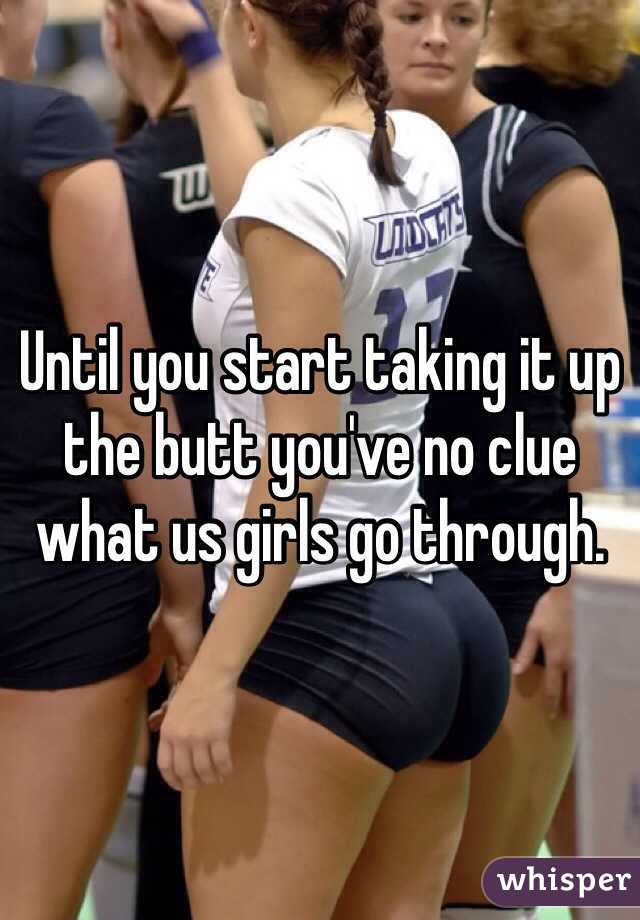 Until you start taking it up the butt you've no clue what us girls go through. 