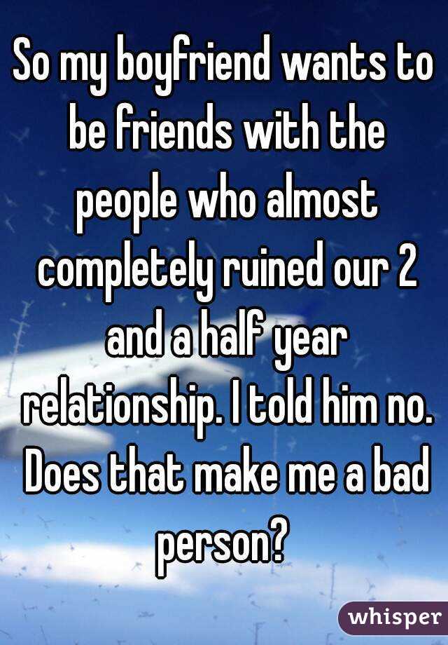 So my boyfriend wants to be friends with the people who almost completely ruined our 2 and a half year relationship. I told him no. Does that make me a bad person? 