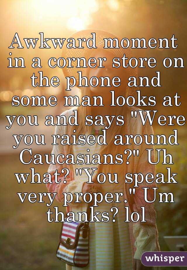 Awkward moment in a corner store on the phone and some man looks at you and says "Were you raised around Caucasians?" Uh what? "You speak very proper." Um thanks? lol