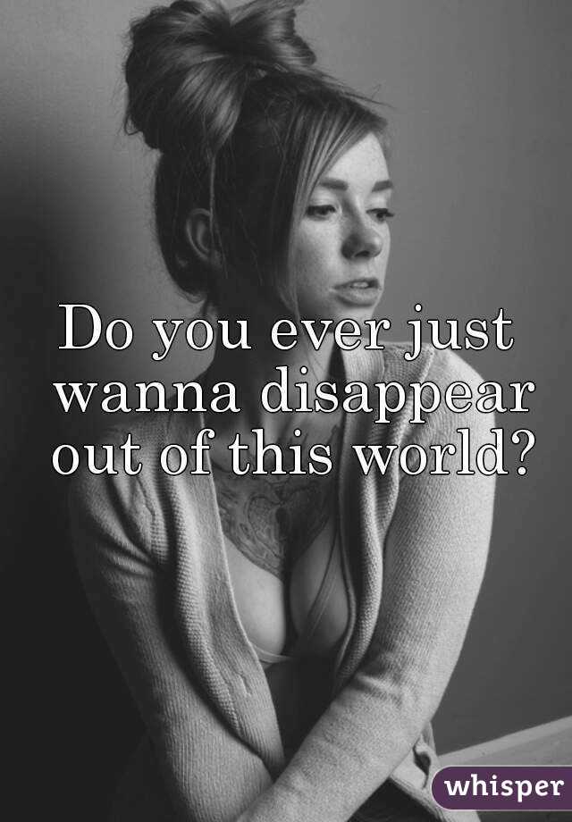 Do you ever just wanna disappear out of this world?