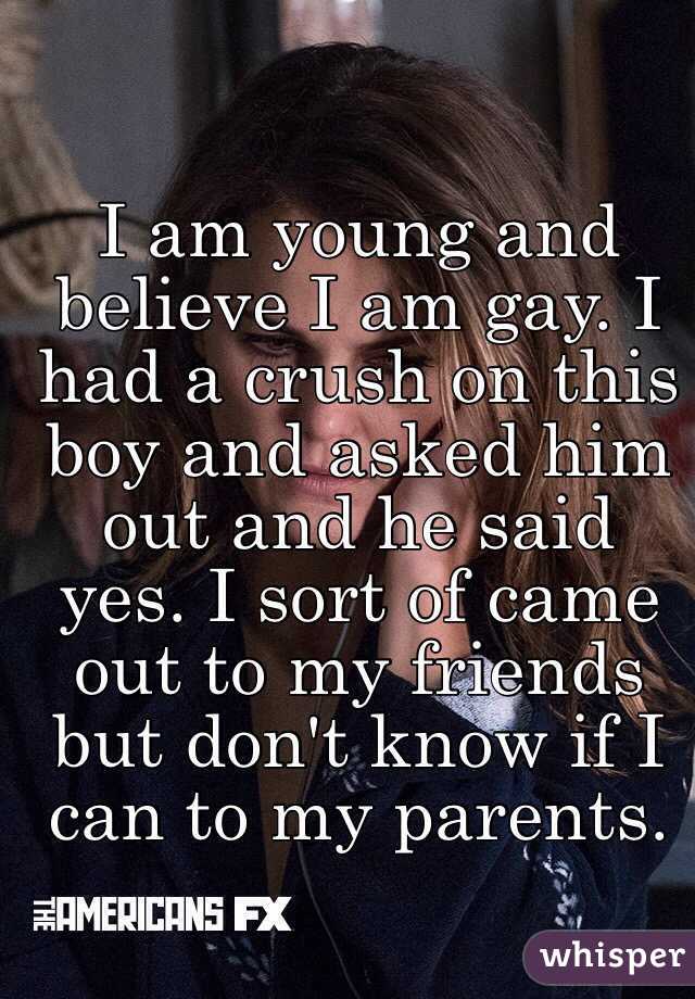 I am young and believe I am gay. I had a crush on this boy and asked him out and he said yes. I sort of came out to my friends but don't know if I can to my parents.