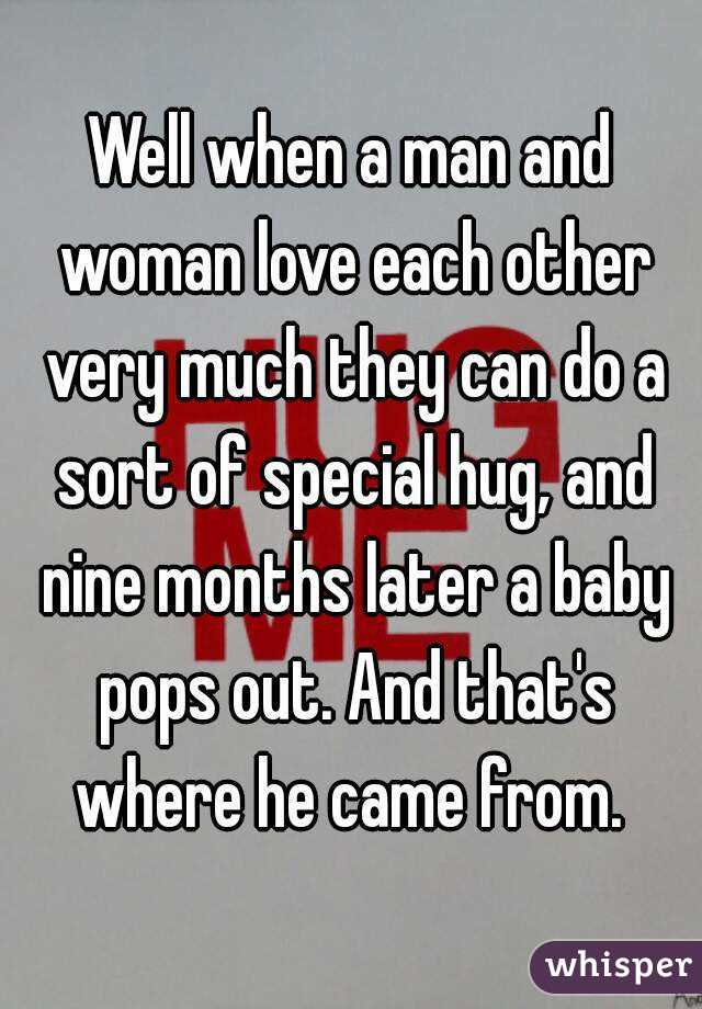Well when a man and woman love each other very much they can do a sort of special hug, and nine months later a baby pops out. And that's where he came from. 