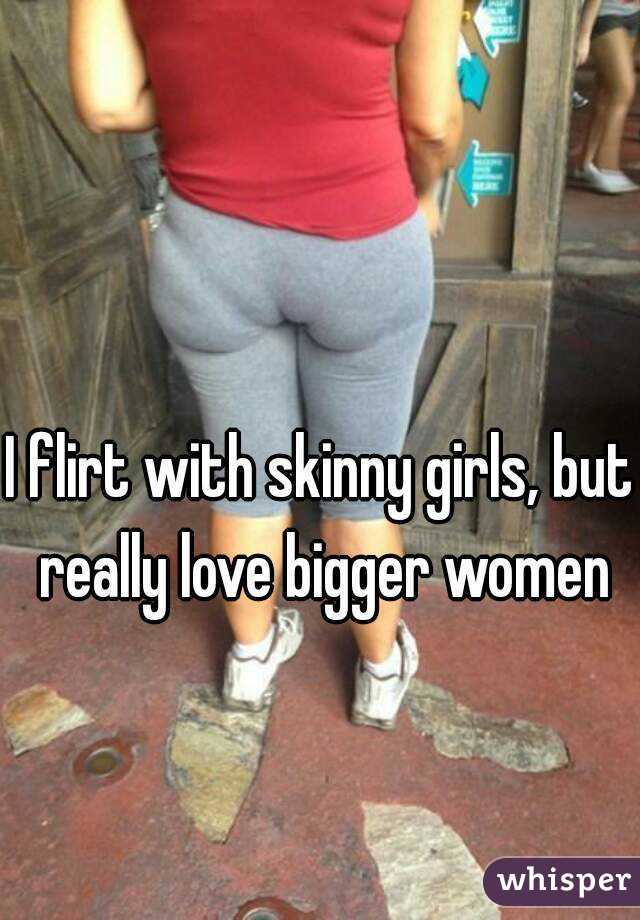 I flirt with skinny girls, but really love bigger women