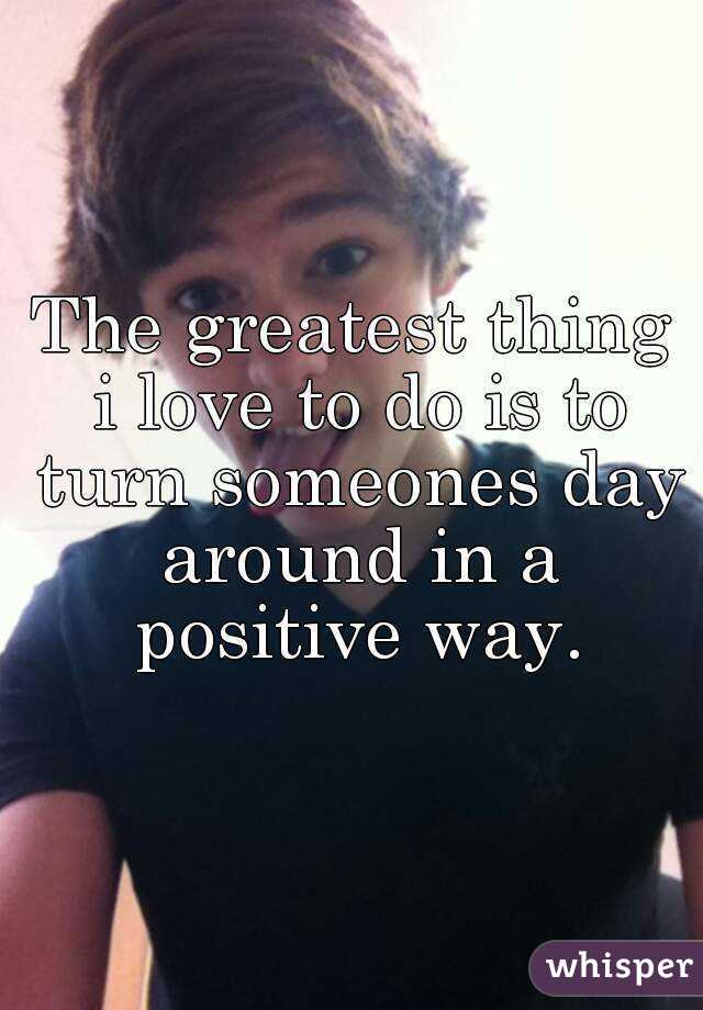 The greatest thing i love to do is to turn someones day around in a positive way.