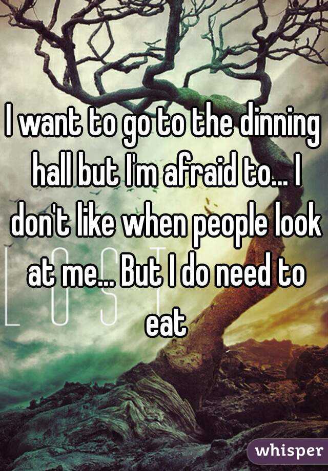 I want to go to the dinning hall but I'm afraid to... I don't like when people look at me... But I do need to eat