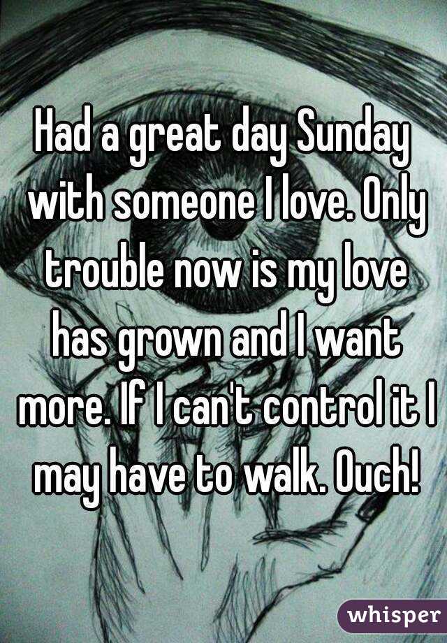 Had a great day Sunday with someone I love. Only trouble now is my love has grown and I want more. If I can't control it I may have to walk. Ouch!