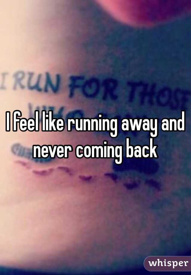 I feel like running away and never coming back 