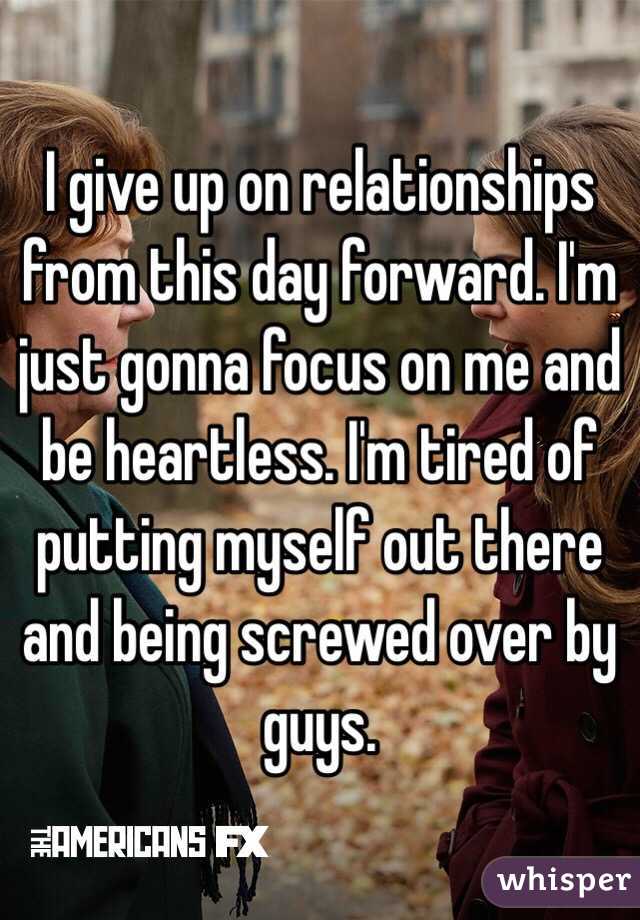 I give up on relationships from this day forward. I'm just gonna focus on me and be heartless. I'm tired of putting myself out there and being screwed over by guys. 