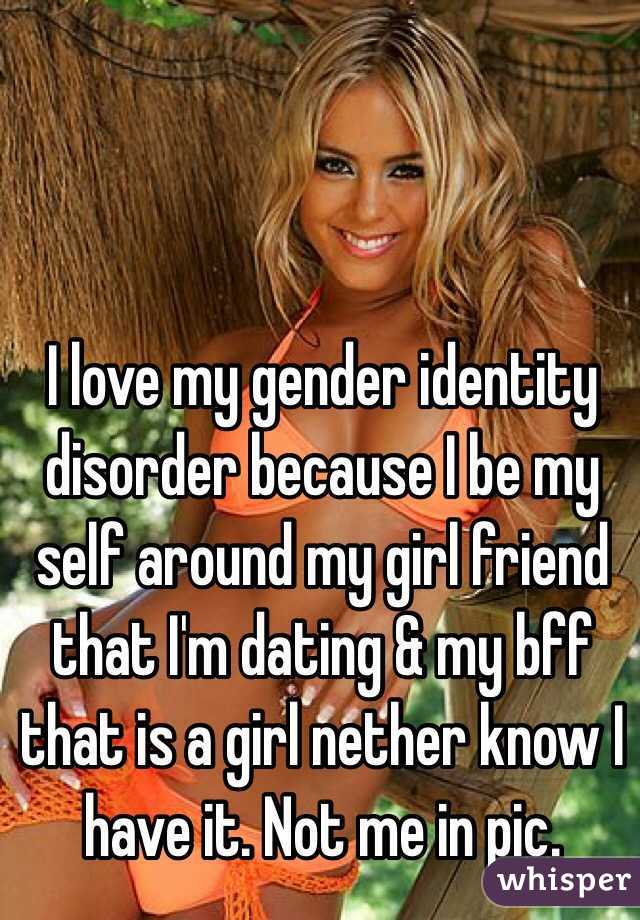 I love my gender identity disorder because I be my self around my girl friend that I'm dating & my bff that is a girl nether know I have it. Not me in pic.