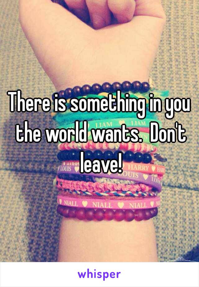 There is something in you the world wants.  Don't leave!