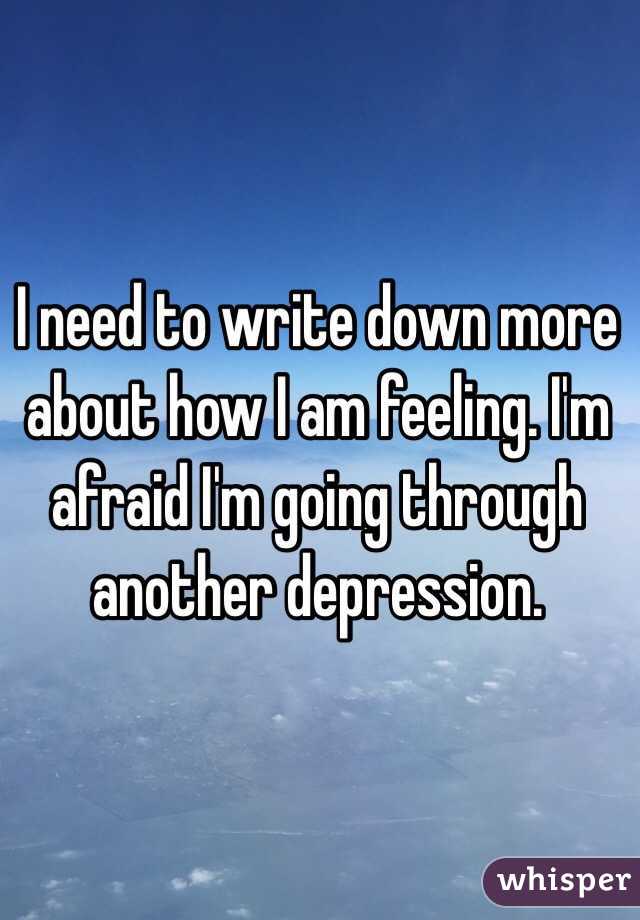 I need to write down more about how I am feeling. I'm afraid I'm going through another depression.