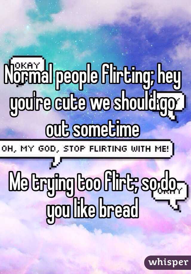 Normal people flirting; hey you're cute we should go out sometime 

Me trying too flirt; so do you like bread 