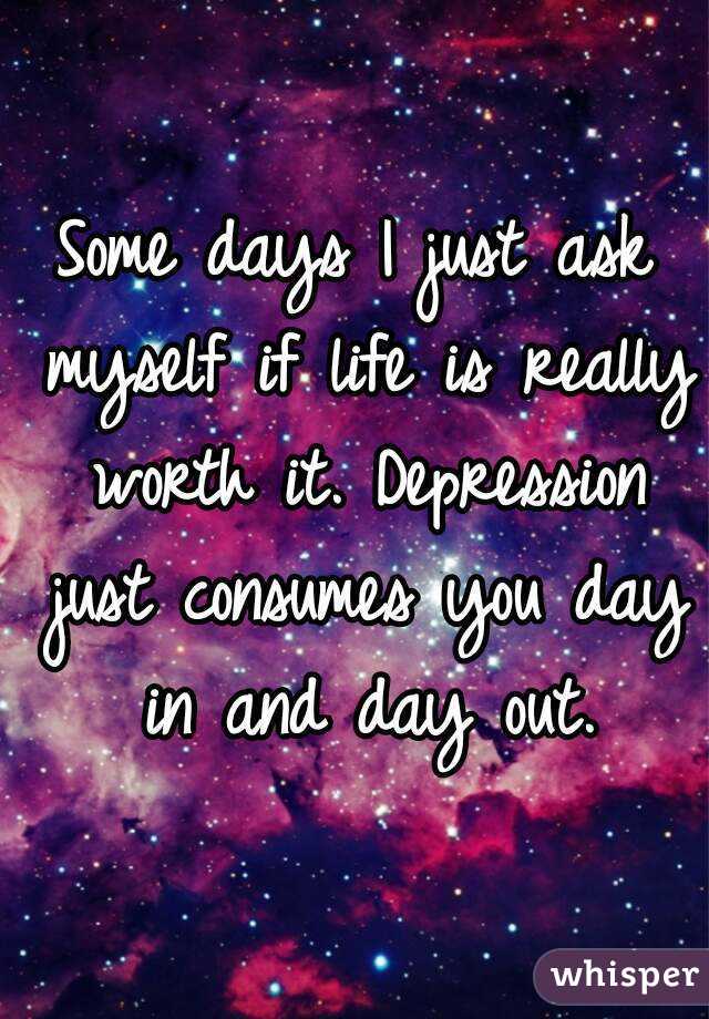 Some days I just ask myself if life is really worth it. Depression just consumes you day in and day out.