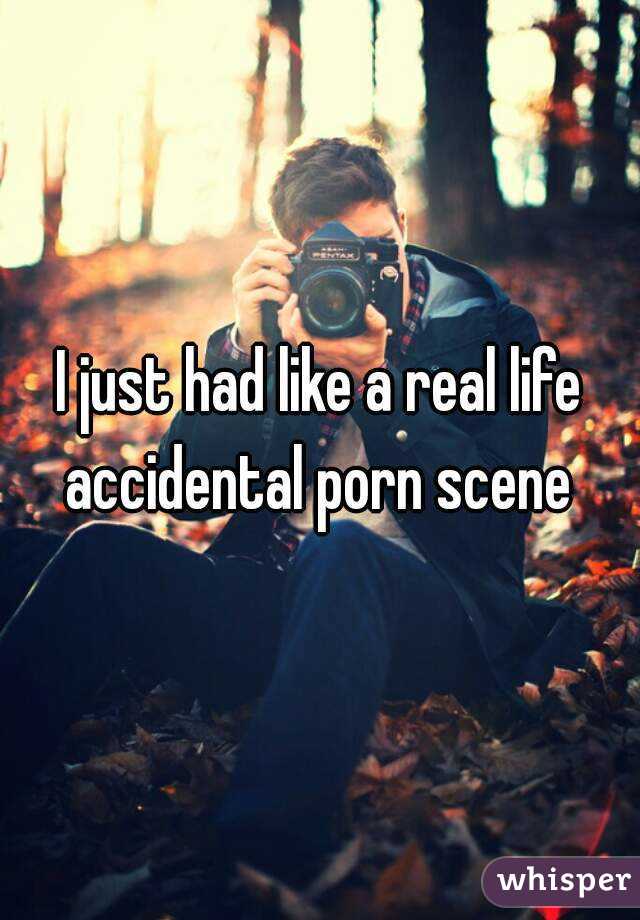 I just had like a real life accidental porn scene 